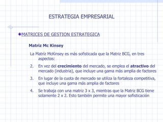 La Matríz McKinsey es más sofisticada que la Matriz BCG, en tres aspectos:  En vez del  crecimiento  del mercado, se emplea el  atractivo  del mercado (industria), que incluye una gama más amplia de factores  En lugar de la cuota de mercado se utiliza la fortaleza competitiva, que incluye una gama más amplia de factores  Se trabaja con una matriz 3 x 3, mientras que la Matriz BCG tiene solamente 2 x 2. Esto también permite una mayor sofisticación ESTRATEGIA EMPRESARIAL MATRICES DE GESTION ESTRATEGICA Matriz Mc Kinsey 