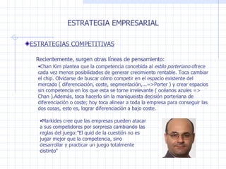 Chan Kim plantea que la competencia concebida al  estilo porteriano  ofrece cada vez menos posibilidades de generar crecimiento rentable. Toca cambiar el chip. Olvidarse de buscar cómo competir en el espacio existente del mercado ( diferenciación, coste, segmentación,...=>Porter ) y crear espacios sin competencia en los que esta se torne irrelevante ( océanos azules => Chan ).Además, toca hacerlo sin la maniqueista decisión porteriana de diferenciación o coste; hoy toca alinear a toda la empresa para conseguir las dos cosas, esto es, lograr diferenciación a bajo coste. ESTRATEGIA EMPRESARIAL ESTRATEGIAS COMPETITIVAS Recientemente, surgen otras líneas de pensamiento : Markides cree que las empresas pueden atacar a sus competidores por sorpresa cambiando las reglas del juego :”El quid de la cuestión no es jugar mejor que la competencia, sino desarrollar y practicar un juego totalmente distinto“ 