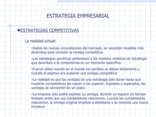 Dadas las nuevas circunstancias del mercado, se necesitan modelos más dinámicos para concebir la ventaja competitiva Las estrategias genéricas pertenecen a los modelos estáticos de estrategia que describen a la competencia en un momento específico Fueron útiles cuando en el mundo los cambios se daban lentamente y cuando el objetivo era sostener   una ventaja competitiva La realidad es que las ventajas  de una estrategia  sólo duran hasta que nuestros competidores las copian o las superan.   Copiadas o superadas ,  las ventajas se convierten en un costo. La empresa  sólo podrá explotar su ventaja, durante un espacio de tiempo limitado antes que sus competidores reaccionen.   Cuando los competidores reaccionan, la ventaja original empieza a debilitarse y se necesita una nueva iniciativa. ESTRATEGIA EMPRESARIAL ESTRATEGIAS COMPETITIVAS La realidad actual : 
