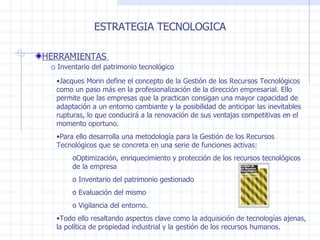 ESTRATEGIA TECNOLOGICA HERRAMIENTAS  Inventario del patrimonio tecnológico  Jacques Morin define el concepto de la Gestión de los Recursos Tecnológicos como un paso más en la profesionalización de la dirección empresarial. Ello permite que las empresas que la practican consigan una mayor capacidad de adaptación a un entorno cambiante y la posibilidad de anticipar las inevitables rupturas, lo que conducirá a la renovación de sus ventajas competitivas en el momento oportuno.  Para ello desarrolla una metodología para la Gestión de los Recursos Tecnológicos que se concreta en una serie de funciones activas:  Optimización, enriquecimiento y protección de los recursos tecnológicos de la empresa Inventario del patrimonio gestionado Evaluación del mismo Vigilancia del entorno.  Todo ello resaltando aspectos clave como la adquisición de tecnologías ajenas, la política de propiedad industrial y la gestión de los recursos humanos.  