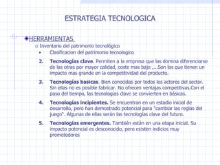 ESTRATEGIA TECNOLOGICA HERRAMIENTAS  Inventario del patrimonio tecnológico  Clasificacion del patrimonio tecnologico Tecnologías clave . Permiten a la empresa que las domina diferenciarse de las otras por mayor calidad, coste mas bajo ,...Son las que tienen un impacto mas grande en la competitividad del producto. Tecnologías basicas . Bien conocidas por todos los actores del sector. Sin ellas no es posible fabricar. No ofrecen ventajas competitivas.Con el paso del tiempo, las tecnologías clave se convierten en básicas. Tecnologías incipientes.  Se encuentran en un estadio inicial de desarrollo, pero han demostrado potencial para  " cambiar las reglas del juego “. Algunas de ellas serán las tecnologías clave del futuro. Tecnologías emergentes.  También están en una etapa inicial. Su impacto potencial es desconocido, pero existen indicios muy prometedores 