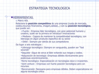 ESTRATEGIA TECNOLOGICA HERRAMIENTAS  Matriz ADL  Relaciona la  posición competitiva  de una empresa  (cuota de mercado, costes,recursos financieros, imagen,calidad,..) con su  posición tecnológica , que puede ser: Fuerte  : Empresa líder tecnológico, con gran potencial humano y creativo, suele ser la primera en introducir innovaciones Mediana : Capaza de mantener la competitividad tecnológica, con liderazgo en algún producto especifico de su sector Débil : Siempre por detrás de sus competidores Da lugar a seis estrategias  : Liderazgo tecnológico  :Siempre en vanguardia, pueden ser “fast seconds“ Seguidor  :Sigue de cerca al líder evitando sus riesgos y costes. Adquisición de tecnología :Empresas débiles técnicamente pero poderosas económicamente. Nicho tecnológico :Especialización en tecnologías clave e incipientes. Joint venture : Empresas con fuerte posición tecnológica pero sin recursos Reconversión :Necesaria para empresas débiles. Deben especializarse en alguna tecnología critica 
