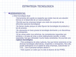 ESTRATEGIA TECNOLOGICA HERRAMIENTAS  Árbol tecnológico dual  Herramienta útil cuando se sospecha que existe mas de una solución técnica en el desarrollo de un nuevo producto Permite que las empresas tengan una visión de conjunto de las diferentes opciones tecnológicas Se llaman duales porque en ellos figuran las tecnologías de producto y las de proceso. Se representa en trazo grueso la tecnología dominante y en discontinuo las emergentes. Si las ramas están muy próximas, las competencias requeridas son similares, y el paso de unas a otras relativamente sencillo ;  si están separadas, hay que retroceder mucho hasta conectarlas. Ha ocurrido una  ruptura tecnológica .  Para protegerse de estas rupturas, hay que tomar posiciones en las diversas tecnologías alternativas, incipientes o emergentes. Para ello, puede participarse en el capital de otras empresas, subcontratar el I +D,....con el personal siempre alerta!!!! Esto supone un coste que no esta al alcance de las PYMES. 