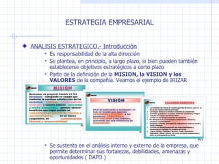 ESTRATEGIA EMPRESARIAL ANALISIS ESTRATEGICO.- Introducción Es responsabilidad de la alta dirección Se plantea, en principio, a largo plazo, si bien pueden también establecerse objetivos estratégicos a corto plazo Parte de la definición de la  MISION, la VISION y los VALORES  de la compañía. Veamos el ejemplo de IRIZAR Se sustenta en el análisis interno y externo de la empresa, que permite determinar sus fortalezas, debilidades, amenazas y oportunidades ( DAFO ) 