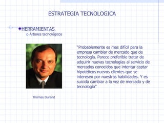 ESTRATEGIA TECNOLOGICA HERRAMIENTAS  Árboles tecnológicos “ Probablemente es mas difícil para la empresa cambiar de mercado que de tecnología. Parece preferible tratar de adquirir nuevas tecnologías al servicio de mercados conocidos que intentar captar hipotéticos nuevos clientes que se interesen por nuestras habilidades. Y es suicida cambiar a la vez de mercado y de tecnología” Thomas Durand 