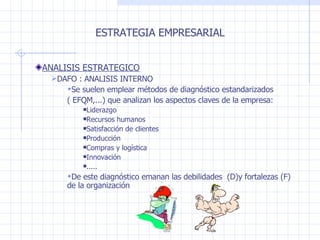 ESTRATEGIA EMPRESARIAL ANALISIS ESTRATEGICO DAFO : ANALISIS INTERNO Se suelen emplear métodos de diagnóstico estandarizados  ( EFQM,...) que analizan los aspectos claves de la empresa: Liderazgo Recursos humanos Satisfacción de clientes Producción Compras y logística Innovación ..... De este diagnóstico emanan las debilidades  (D)y fortalezas (F) de la organización 