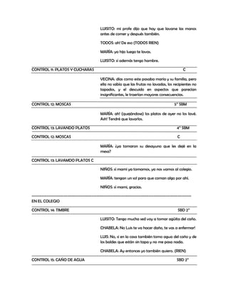 LUISITO: mi profe dijo que hay que lavarse las manos
                                           antes de comer y después también.

                                           TODOS: ah! De eso (TODOS RIEN)

                                           MARÍA: ya hijo luego te lavas.

                                           LUISITO: sí además tengo hambre.

CONTROL 11: PLATOS Y CUCHARAS                                                                   C

                                           VECINA: días como este pasaba maría y su familia, pero
                                           ella no sabía que las frutas no lavadas, los recipientes no
                                           tapados, y el descuido en aspectos que parecían
                                           insignificantes, le traerían mayores consecuencias.

CONTROL 12: MOSCAS                                                                        5’’ SBM

                                           MARÍA: ah! (quejándose) los platos de ayer no los lavé.
                                           Ash! Tendré que lavarlos.

CONTROL 13: LAVANDO PLATOS                                                                 4’’ SBM

CONTROL 12: MOSCAS                                                                          C

                                           MARÍA: ¿ya tomaron su desayuno que les dejé en la
                                           mesa?

CONTROL 13: LAVAMDO PLATOS C

                                           NIÑOS: sí mami ya tomamos, ya nos vamos al colegio.

                                           MARÍA: tengan un sol para que coman algo por ahí.

                                           NIÑOS: sí mami, gracias.

-----------------------------------------------------------------------------------------------------
EN EL COLEGIO

CONTROL 14: TIMBRE                                                                          SBD 2’’

                                           LUISITO: Tengo mucha sed voy a tomar agüita del caño.

                                           CHABELA: No Luis te va hacer daño, te vas a enfermar!

                                           LUIS: No, si en la casa también tomo agua del caño y de
                                           los baldes que están sin tapa y no me pasa nada.

                                           CHABELA: Ay entonces yo también quiero. (RIEN)

CONTROL 15: CAÑO DE AGUA                                                                   SBD 2’’
 