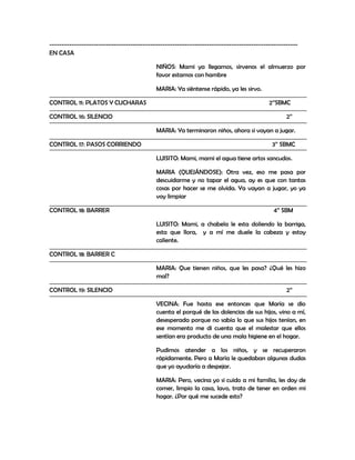 -----------------------------------------------------------------------------------------------------
EN CASA

                                           NIÑOS: Mami ya llegamos, sírvenos el almuerzo por
                                           favor estamos con hambre

                                           MARIA: Ya siéntense rápido, ya les sirvo.

CONTROL 11: PLATOS Y CUCHARAS                                                            2’’SBMC

CONTROL 16: SILENCIO                                                                            2’’

                                           MARIA: Ya terminaron niños, ahora si vayan a jugar.

CONTROL 17: PASOS CORRIENDO                                                               3’’ SBMC

                                           LUISITO: Mami, mami el agua tiene artos sancudos.

                                           MARIA (QUEJÁNDOSE): Otra vez, eso me pasa por
                                           descuidarme y no tapar el agua, ay es que con tantas
                                           cosas por hacer se me olvida. Ya vayan a jugar, yo ya
                                           voy limpiar

CONTROL 18: BARRER                                                                         4’’ SBM

                                           LUISITO: Mami, a chabela le esta doliendo la barriga,
                                           esta que llora, y a mí me duele la cabeza y estoy
                                           caliente.

CONTROL 18: BARRER C

                                           MARIA: Que tienen niños, que les pasa? ¿Qué les hizo
                                           mal?

CONTROL 19: SILENCIO                                                                            2’’

                                           VECINA: Fue hasta ese entonces que María se dio
                                           cuenta el porqué de las dolencias de sus hijos, vino a mí,
                                           desesperada porque no sabía lo que sus hijos tenían, en
                                           ese momento me di cuenta que el malestar que ellos
                                           sentían era producto de una mala higiene en el hogar.

                                           Pudimos atender a los niños, y se recuperaron
                                           rápidamente. Pero a María le quedaban algunas dudas
                                           que yo ayudaría a despejar.

                                           MARIA: Pero, vecina yo si cuido a mi familia, les doy de
                                           comer, limpio la casa, lavo, trato de tener en orden mi
                                           hogar. ¿Por qué me sucede esto?
 