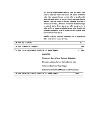 VECINA: Muy bien maría tu haces todo eso y está bien,
                               pero tu labor de madre no queda allí, debes enseñarles
                               a tus hijos a cuidar lo que comen, a lavar los alimentos
                               antes de llevárselos a la boca, a tomar siempre el agua
                               hervida, que se laven las manos siempre que van a
                               sentarse a la mesa, debes de mandarles fruta al colegio
                               en vez de darle dinero para que ellos compren en la
                               calle, en fin tu hogar no solo tiene que estar limpio, sino
                               también protegido, o de lo contrario esto puede traer
                               consecuencias más graves.

                               MARÍA: sí vecina, seré más cuidadosa con la higiene que
                               debo tener en mi hogar. Gracias.

CONTROL 20: SILENCIO                                                              2’’

CONTROL 21: MUSICA DE FONDO                                                         SBF

CONTROL 22: MUSICA CARACTERISTICA DEL PROGRAMA                                 15´´ SBM

                              LOCUTOR:

                              Productor: Glens Warner Delgado Balladares

                              Dirección artística: Yenmy Karina Correa Niño

                              Guionista: Ederlinda Rojas Yaipén

                              Editora/sonidista: Rosa Milagros Puicón Granados

CONTROL 23: MUSICA CARACTERISTICA DEL PROGRAMA                              SBD

……………………………………………………………………………………………………………………………………………………………...
 
