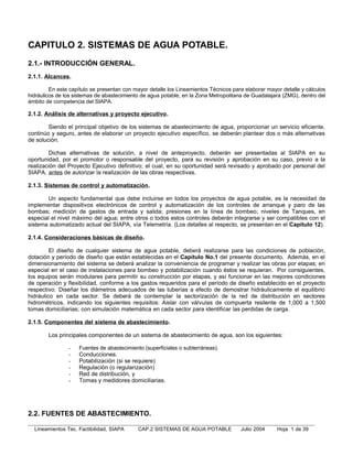 CAPITULO 2. SISTEMAS DE AGUA POTABLE.
2.1.- INTRODUCCIÓN GENERAL.
2.1.1. Alcances.

         En este capítulo se presentan con mayor detalle los Lineamientos Técnicos para elaborar mayor detalle y cálculos
hidráulicos de los sistemas de abastecimiento de agua potable, en la Zona Metropolitana de Guadalajara (ZMG), dentro del
ámbito de competencia del SIAPA.

2.1.2. Análisis de alternativas y proyecto ejecutivo .

        Siendo el principal objetivo de los sistemas de abastecimiento de agua, proporcionar un servicio eficiente,
continúo y seguro, antes de elaborar un proyecto ejecutivo específico, se deberán plantear dos o más alternativas
de solución.

        Dichas alternativas de solución, a nivel de anteproyecto, deberán ser presentadas al SIAPA en su
oportunidad, por el promotor o responsable del proyecto, para su revisión y aprobación en su caso, previo a la
realización del Proyecto Ejecutivo definitivo; el cual, en su oportunidad será revisado y aprobado por personal del
SIAPA, antes de autorizar la realización de las obras respectivas.

2.1.3. Sistemas de control y automatización.

        Un aspecto fundamental que debe incluirse en todos los proyectos de agua potable, es la necesidad de
implementar dispositivos electrónicos de control y automatización de los controles de arranque y paro de las
bombas; medición de gastos de entrada y salida; presiones en la línea de bombeo; niveles de Tanques, en
especial el nivel máximo del agua; entre otros o todos estos controles deberán integrarse y ser compatibles con el
sistema automatizado actual del SIAPA, vía Telemetría. (Los detalles al respecto, se presentan en el Capítulo 12).

2.1.4. Consideraciones básicas de diseño.

         El diseño de cualquier sistema de agua potable, deberá realizarse para las condiciones de población,
dotación y período de diseño que están establecidas en el Capítulo No.1 del presente documento. Además, en el
dimensionamiento del sistema se deberá analizar la conveniencia de programar y realizar las obras por etapas; en
especial en el caso de instalaciones para bombeo y potabilización cuando éstos se requieran. Por consiguientes,
los equipos serán modulares para permitir su construcción por etapas, y así funcionar en las mejores condiciones
de operación y flexibilidad, conforme a los gastos requeridos para el período de diseño establecido en el proyecto
respectivo. Diseñar los diámetros adecuados de las tuberías a efecto de demostrar hidráulicamente el equilibrio
hidráulico en cada sector. Se deberá de contemplar la sectorización de la red de distribución en sectores
hidrométricos, indicando los siguientes requisitos: Aislar con válvulas de compuerta resilente de 1,000 a 1,500
tomas domiciliarias; con simulación matemática en cada sector para identificar las perdidas de carga.

2.1.5. Componentes del sistema de abastecimiento .

        Los principales componentes de un sistema de abastecimiento de agua, son los siguientes:

                -   Fuentes de abastecimiento (superficiales o subterráneas).
                -   Conducciones.
                -   Potabilización (si se requiere)
                -   Regulación (o regularización)
                -   Red de distribución, y
                -   Tomas y medidores domiciliarias.




2.2. FUENTES DE ABASTECIMIENTO.

  Lineamientos Tec. Factibilidad, SIAPA     CAP.2 SISTEMAS DE AGUA POTABLE            Julio 2004     Hoja 1 de 39
 