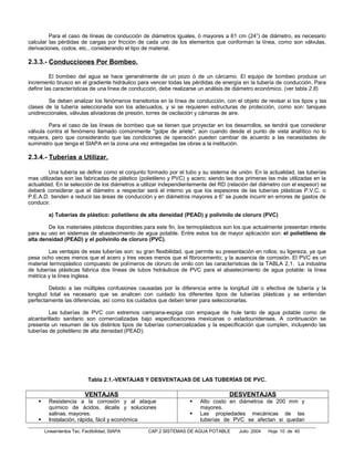 Para el caso de líneas de conducción de diámetros iguales, ó mayores a 61 cm (24”) de diámetro, es necesario
calcular las pérdidas de cargas por fricción de cada uno de los elementos que conforman la línea, como son válvulas,
derivaciones, codos, etc., considerando el tipo de material.

2.3.3.- Conducciones Por Bombeo.

          El bombeo del agua se hace generalmente de un pozo ó de un cárcamo. El equipo de bombeo produce un
incremento brusco en el gradiente hidráulico para vencer todas las pérdidas de energía en la tubería de conducción. Para
definir las características de una línea de conducción, debe realizarse un análisis de diámetro económico. (ver tabla 2.8)

         Se deben analizar los fenómenos transitorios en la línea de conducción, con el objeto de revisar si los tipos y las
clases de la tubería seleccionada son los adecuados, y si se requieren estructuras de protección, como son: tanques
unidireccionales, válvulas aliviadoras de presión, torres de oscilación y cámaras de aire.

         Para el caso de las líneas de bombeo que se tienen que proyectar en los desarrollos, se tendrá que considerar
válvula contra el fenómeno llamado comúnmente "golpe de ariete", aún cuando desde el punto de vista analítico no lo
requiera, pero que considerando que las condiciones de operación pueden cambiar de acuerdo a las necesidades de
suministro que tenga el SIAPA en la zona una vez entregadas las obras a la institución.

2.3.4.- Tuberías a Utilizar.

         Una tubería se define como el conjunto formado por el tubo y su sistema de unión. En la actualidad, las tuberías
mas utilizadas son las fabricadas de plástico (polietileno y PVC) y acero; siendo las dos primeras las más utilizadas en la
actualidad. En la selección de los diámetros a utilizar independientemente del RD (relación del diámetro con el espesor) se
deberá considerar que el diámetro a respectar será el interno ya que los espesores de las tuberías plásticas P.V.C. o
P.E.A.D. tienden a reducir las áreas de conducción y en diámetros mayores a 6” se puede incurrir en errores de gastos de
conducir.

          a) Tuberías de plástico: polietileno de alta densidad (PEAD) y polivinilo de cloruro (PVC)

        De los materiales plásticos disponibles para este fin, los termoplásticos son los que actualmente presentan interés
para su uso en sistemas de abastecimiento de agua potable. Entre estos los de mayor aplicación son: el polietileno de
alta densidad (PEAD) y el polivinilo de cloruro (PVC).

         Las ventajas de esas tuberías son: su gran flexibilidad, que permite su presentación en rollos; su ligereza, ya que
pesa ocho veces menos que el acero y tres veces menos que el fibrocemento; y la ausencia de corrosión. El PVC es un
material termoplástico compuesto de polímeros de cloruro de vinilo con las características de la TABLA 2.1. La industria
de tuberías plásticas fabrica dos líneas de tubos hidráulicos de PVC para el abastecimiento de agua potable: la línea
métrica y la línea inglesa.

         Debido a las múltiples confusiones causadas por la diferencia entre la longitud útil o efectiva de tubería y la
longitud total es necesario que se analicen con cuidado los diferentes tipos de tuberías plásticas y se entiendan
perfectamente las diferencias, así como los cuidados que deben tener para seleccionarlas.

         Las tuberías de PVC con extremos campana-espiga con empaque de hule tanto de agua potable como de
alcantarillado sanitario son comercializadas bajo especificaciones mexicanas o estadounidenses. A continuación se
presenta un resumen de los distintos tipos de tuberías comercializadas y la especificación que cumplen, incluyendo las
tuberías de polietileno de alta densidad (PEAD).




                             Tabla 2.1.-VENTAJAS Y DESVENTAJAS DE LAS TUBERÍAS DE PVC.

                           VENTAJAS                                                DESVENTAJAS
         Resistencia a la corrosión y al ataque                      Alto costo en diámetros de 200 mm y
          químico de ácidos, álcalis y soluciones                      mayores.
          salinas. mayores.                                           Las propiedades mecánicas de las
         Instalación, rápida, fácil y económica                       tuberías de PVC se afectan si quedan

        Lineamientos Tec. Factibilidad, SIAPA    CAP.2 SISTEMAS DE AGUA POTABLE        Julio 2004   Hoja 10 de 40
 