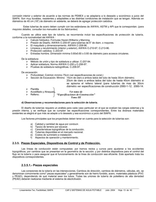 corrosión interior y exterior de acuerdo a las normas de PEMEX y se adaptaría a lo deseado y económico a juicio del
SIAPA. Son muy durables, resistentes y adaptables a las distintas condiciones de instalación que se tengan. Además en
diámetros de 45 cm (18”) de diámetro en adelante, se deberá de agregar protección catódica.

         Estas tuberías de acero deben cumplir con los estándares de AWWA, ASTM y API que le correspondan. (para
mayores detalles, consultar los manuales de los fabricantes)

       Cuando se utilice este tipo de tubería, se recomienda incluir las especificaciones de protección de tubería,
conforme a la normatividad del AWWA :
             Calculo hidráulico. Formulas Hazen-Williams y Manning.
             Presión de Diseño. AWWA C-200-97 para tuberías de 6” de diam. o mayores.
             El maquilado y dimensionamiento. AWWA C-208-96.
             Limpieza y recubrimiento (interior y exterior). AWWA C-210-97, C-213-96.
             Protección catódica. C-203-97.
             Entradas hombre. Dimensión mínima 0.60x0.60 o 0.60 de diámetro para accesos circulares.

        De la soldadura:
             Método de unión y tipo de soldadura a utilizar. C-207-94.
             Aplicar soldadura, Norma AWWA C-200 y C-206-97.
             Pruebas de soldadura radiográficas. C-206-97.

        De excavación:
             Profundidad. Colchón mínimo 75cm (ver especificaciones de const.)
             Sección de Excavación. Mínimo 15cm de claro a ambos lados del tubo de hasta 30cm diámetro;
                                                    20cm de claro a ambos lados del tubo de hasta 45cm diámetro si
                                                    se apisona el relleno lateral (para tuberías de mas de 30cm
                                                    diámetro ver especificaciones de construcción 2060-1-12; 2060-14.
                 Plantilla
                 Acostillado y Atraques.            Ver tomo de
                 Relleno.                “Especificaciones de Construcción”
                                                        Tomo III

        d) Observaciones y recomendaciones para la selección de tubería.

         El diseño de tuberías requiere un análisis para cada caso particular en el que se evalúen las cargas externas y la
presión interna, y se verifique que se cumplan las especificaciones correspondientes. Entre los diversos materiales
existentes se elegirá el que más se adapte a lo deseado y sea económico a juicio del SIAPA.

        Los factores principales que los proyectistas deben tener en cuenta para la selección de tuberías son:

                  a)   Calidad y cantidad de agua por conducir.
                  b)   Tipo(s) de terreno por excavar.
                  c)   Características topográficas de la conducción.
                  d)   Tuberías disponibles en el mercado nacional.
                  e)   Costos de suministro e instalación.
                  f)   Aspectos de operación y mantenimiento.

2.3.5. Piezas Especiales, Dispositivos de Control y de Protección.
         Las líneas de conducción están compuestas: por tramos rectos y curvos para ajustarse a los accidentes
topográficos; por cambios que se presentan en la geometría de la sección; y por distintos dispositivos para el control del
flujo en la tubería o para asegurar que el funcionamiento de la línea de conducción sea eficiente. Este apartado trata los
dispositivos correspondientes.


        2.3.5.1.- Piezas especiales
       Las conexiones de la tubería en las intersecciones. Cambios de dirección, cambios de diámetros, válvulas, etc, se
denominan comúnmente como" piezas especiales" y generalmente son de hierro fundido, acero, materiales plásticos (PVC
y PEAD), dependiendo de qué material sean los tubos. Todas las uniones de tubería de polietileno de alta densidad
(PEAD) deberán realizarse mediante el sistema de electrofusión.



      Lineamientos Tec. Factibilidad, SIAPA        CAP.2 SISTEMAS DE AGUA POTABLE      Julio 2004   Hoja 13 de 40
 