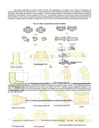 Las piezas especiales de hierro fundido son las más empleadas y se fabrican para todos los diámetros de
tuberías. Estas piezas se conectan entre sí o a las válvulas por medio de bridas, tornillos y con un empaque de sellamiento
intermedio, que puede ser de plomo, hule o plástico. La unión de estas piezas con las tuberías de fibrocemento se efectúa
utilizando la “junta gibault”, que se muestra en la Fig. 2.2., que permite conectar por una de sus bocas una extremidad de
hierro fundido y, por la otra, una punta de tubería de fibrocemento. El sellamiento se logra mediante la presión ejercida con
las bridas y tornillos sobre el barrilete y empaques de hule. La forma cóncava del barrilete permite efectuar deflexiones.


                                          Fig. 2.2.-Piezas especiales de hierro fundido.




                                                                                                  Brida Stub End
                                              Brida Socket Weld
   Brida Long Neck




                                                                      Codo Segmentado 30°
         Por otra parte, para interconectar la tubería hidráulica de PVC y formar líneas de conducción y circuitos existen
                                   Codo Segmentado 22.5°                                          Codo Segmentado 45°
todas las conexiones necesarias: ya sea para cambiar la dirección del flujo del agua, derivar o unir sistemas de igual o
diferente diámetro, cerrar los extremos de una línea, unir tubería de PVC a válvulas, piezas metálicas bridadas o con
rosca, y componer fallas en una línea ya tendida. También, es posible unir la tubería hidráulica de PVC serie métrica con la
de Codoinglesa a Tope unirla con tubería de fibrocemento. En el caso de la serie métrica todas las conexiones de 50 a
    serie de 90 e incluso
315 mm son de PVC.




                             FIG. 2.3.-Piezas especiales Polietileno de Alta Densidad ( PEAD ).


                                          Codo Segmentado 60°          Codo Segmentado 90°
                                                                                                              Cople
      Reducción Socket




      Lineamientos Tec. Factibilidad, SIAPA            CAP.2 SISTEMAS DE AGUA POTABLE      Julio 2004   Hoja 14 de 40


                                                                             Contra Brida Metálica para Bridas S.E.
     Tee Segmentada                           Tee Inyectada
 