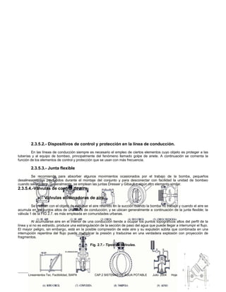 2.3.5.2.- Dispositivos de control y protección en la línea de conducción.
         En las líneas de conducción siempre es necesario el empleo de ciertos elementos cuyo objeto es proteger a las
tuberías y al equipo de bombeo, principalmente del fenómeno llamado golpe de ariete. A continuación se comenta la
función de los elementos de control y protección que se usan con más frecuencia.

        2.3.5.3.- Junta flexible
        Se recomienda para absorber algunos movimientos ocasionados por el trabajo de la bomba, pequeños
desalineamientos producidos durante el montaje del conjunto y para desconectar con facilidad la unidad de bombeo
cuando se requiera. Generalmente, se emplean las juntas Dresser y Gibault o algún otro elemento similar.
2.3.5.4.-Válvulas de control de aire

             a) Válvulas eliminadoras de aire.
         Se instalan con el objeto de expulsar el aire retenido en la succión cuando la bomba no trabaja y cuando el aire se
acumula en los puntos altos de una línea de conducción; y se ubican generalmente a continuación de la junta flexible; la
válvula 1 de la FIG 2.7. es más empleada en comunidades urbanas.

         Al acumularse aire en el interior de una conducción tiende a ocupar los puntos topográficos altos del perfil de la
línea y si no es extraído, produce una estrangulación de la sección de paso del agua que puede llegar a interrumpir el flujo.
El mayor peligro, sin embargo, está en la posible compresión de este aire y su expulsión súbita que combinada en una
interrupción repentina del flujo puede multiplicar la presión y traducirse en una verdadera explosión con proyección de
fragmentos.

                                                Fig. 2.7.- Tipos de Válvulas.
                                  ELIMINADORA




      Lineamientos Tec. Factibilidad, SIAPA       CAP.2 SISTEMAS DE AGUA POTABLE        Julio 2004   Hoja 17 de 40
 