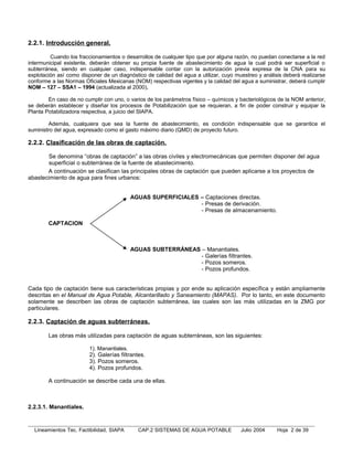 2.2.1. Introducción general.

         Cuando los fraccionamientos o desarrollos de cualquier tipo que por alguna razón, no puedan conectarse a la red
intermunicipal existente, deberán obtener su propia fuente de abastecimiento de agua la cual podrá ser superficial o
subterránea, siendo en cualquier caso, indispensable contar con la autorización previa expresa de la CNA para su
explotación así como disponer de un diagnóstico de calidad del agua a utilizar, cuyo muestreo y análisis deberá realizarse
conforme a las Normas Oficiales Mexicanas (NOM) respectivas vigentes y la calidad del agua a suministrar, deberá cumplir
NOM – 127 – SSA1 – 1994 (actualizada al 2000).

        En caso de no cumplir con uno, o varios de los parámetros físico – químicos y bacteriológicos de la NOM anterior,
se deberán establecer y diseñar los procesos de Potabilización que se requieran, a fin de poder construir y equipar la
Planta Potabilizadora respectiva, a juicio del SIAPA.

        Además, cualquiera que sea la fuente de abastecimiento, es condición indispensable que se garantice el
suministro del agua, expresado como el gasto máximo diario (QMD) de proyecto futuro.

2.2.2. Clasificación de las obras de captación.

       Se denomina “obras de captación” a las obras civiles y electromecánicas que permiten disponer del agua
       superficial o subterránea de la fuente de abastecimiento.
       A continuación se clasifican las principales obras de captación que pueden aplicarse a los proyectos de
abastecimiento de agua para fines urbanos:


                                            AGUAS SUPERFICIALES – Captaciones directas.
                                                                - Presas de derivación.
                                                                - Presas de almacenamiento.

        CAPTACION



                                            AGUAS SUBTERRÁNEAS – Manantiales.
                                                               - Galerías filtrantes.
                                                               - Pozos someros.
                                                               - Pozos profundos.


Cada tipo de captación tiene sus características propias y por ende su aplicación específica y están ampliamente
descritas en el Manual de Agua Potable, Alcantarillado y Saneamiento (MAPAS). Por lo tanto, en este documento
solamente se describen las obras de captación subterránea, las cuales son las más utilizadas en la ZMG por
particulares.

2.2.3. Captación de aguas subterráneas.

        Las obras más utilizadas para captación de aguas subterráneas, son las siguientes:

                         1). Manantiales.
                         2). Galerías filtrantes.
                         3). Pozos someros.
                         4). Pozos profundos.

        A continuación se describe cada una de ellas.



2.2.3.1. Manantiales.


  Lineamientos Tec. Factibilidad, SIAPA       CAP.2 SISTEMAS DE AGUA POTABLE           Julio 2004     Hoja 2 de 39
 
