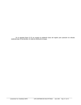 En la siguiente figura (2.13) se muestra la instalación típica del registro para operación de válvulas
  resilientes bajo el nivel del piso, en redes de distribución de agua.




Lineamientos Tec. Factibilidad, SIAPA     CAP.2 SISTEMAS DE AGUA POTABLE      Julio 2004   Hoja 21 de 40
 