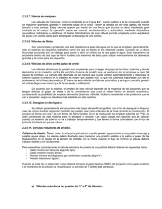 2.3.5.7. Válvula de mariposa.

        Las válvulas de mariposa, como la mostrada en la Figura 2.7., puede sustituir a la de compuerta cuando
se requieren diámetros grandes y presiones bajas en la línea. Tienen la ventaja de ser más ligeras, de menor
tamaño y más baratas. Estas válvulas operan por medio de una flecha que acciona un disco haciéndolo girar
centrado en el cuerpo; la operación puede ser manual, semiautomática o automática, mediante dispositivos
neumáticos, hidráulicos o eléctricos. El diseño hidrodinámico de esta válvula permite emplearla como reguladora
de gasto y en ciertos casos para estrangular la descarga de una bomba.

2.3.5.8. Válvulas de Globo

        Son voluminosas y presentan una alta resistencia al paso del agua por lo que se emplean, generalmente,
sólo en tuberías de pequeños diámetros como los que se tienen en los sistemas rurales. Constan de un disco
horizontal accionado por un vástago para cerrar o abrir un orificio por el que pasa el agua. Este mecanismo se
encuentra dentro de una caja de fierro fundido con extremos de brida para utilizar eventualmente los diámetros
grandes y de rosca para los pequeños.

2.3.5.9. Válvulas de alivio contra golpe de ariete

          Las válvulas aliviadoras de presión son empleadas para proteger al equipo de bombeo, tuberías y demás
elementos en la conexión, contra los cambios bruscos de presión que se producen por el arranque o paro del
equipo de bombeo. La válvula está diseñada de tal manera que puede abrirse automáticamente y descargar al
exterior cuando la presión en el sistema es mayor que aquella con la que fue calibrada lográndose con ello el
abatimiento de la línea piezométrica. El cierre de esta válvula también es automático y se logra cuando la presión
en la línea llega a ser menor que la de su ajuste o calibración.

        De acuerdo con lo anterior, el empleo de esta válvula depende de la magnitud de las presiones que se
tengan debidas al golpe de ariete y de la conveniencia que surja al haber hecho un estudio económico,
considerando la posibilidad de emplear elementos (tuberías, válvulas, etcétera) resistentes a las presiones que se
van a presentar, según se estudiará más adelante en este capítulo.

2.3.5.10. Desagües (o desfogues).

         Se utilizan generalmente en los puntos más bajos del perfil topográfico con el fin de desaguar la línea en
caso de rotura durante operación; también se pueden usar para el lavado de la línea durante la construcción. El
crucero se forma con una Tee con brida, de fierro fundido. Si en la conducción se emplean tuberías de PVC, se
usan conexiones de este material para el desagüe o vaciado. Las tapas ciegas son tapones que se colocan
cuando un extremo de tubería no va a trabajar temporalmente y que tienen la forma coincidente con el tipo de
junta de la tubería en que se coloca.

2.3.5.11. Válvulas reductoras de presión.

Criterios de diseño. Tienen como función principal reducir una alta presión aguas arriba a una presión más baja y
estable aguas abajo. La válvula estará diseñada para mantener una presión estable a la salida a pesar de las
fluctuaciones en el caudal en la presión de entrada. En la noche cuando el flujo es mínimo la válvula deberá
trabajar estable y sin oscilaciones.

Para especificar correctamente la válvula reductora de presión el proyectista deberá obtener los siguientes datos:
   - Gasto mínimo en litros por segundo (lps).
   - Gasto máximo horario en lps.
   - Presión mínima en kilogramos por centímetro cuadrado (kg/cm 2).
   - Presión máxima en kg/cm 2.

Cuando se trate de un desarrollo nuevo deberá tomarse el gasto teórico (QMH) del proyecto como gasto máximo
y el monitoreo de la presión se requerirá por un período de 7 (siete) días continuos.




        a)   Válvulas reductoras de presión de ½” a 2” de diámetro.
 