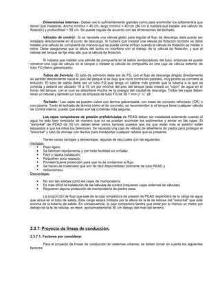 Dimensiones internas.- Deben ser lo suficientemente grandes como para acomodar los aditamentos que
tienen que instalarse. Ancho mínimo = 40 cm, largo mínimo = 40 cm (80 cm si hubiera que instalar una válvula de
flotación) y profundidad = 50 cm. Se puede regular de acuerdo con las dimensiones del techado.

          Válvulas de control.- Si se necesita una válvula globo para regular el flujo de descarga, ésta puede ser
instalada directamente en el punto de descarga. Si hubiera que instalar una válvula de flotación también se debe
instalar una válvula de compuerta de manera que se pueda cerrar el flujo cuando la válvula de flotación se instale o
retire. Debe asegurarse que la altura del techo no interfiera con el trabajo de la válvula de flotación, y que el
rebose del tanque se fije más alto que la válvula de flotación.

         Si hubiera que instalar una válvula de compuerta en la salida (embocadura) del tubo, entonces se puede
construir una caja de válvula en el tanque o instalar la válvula de compuerta en una caja de válvula externa, de
tubo FG (fierro galvanizado).

         Tubos de Servicio.- El tubo de admisión debe ser de FG, con el flujo de descarga dirigido directamente
en sentido descendente hacia el piso del tanque si se deja que rocíe contra las paredes, muy pronto se corroerá el
enlucido. El tubo de salida debe ser un tubo FG que tenga un calibre más grande que la tubería a la que se
conecta y deberá ser ubicado 10 a 15 cm por encima del piso del tanque (esto creará un "cojín" de agua en el
fondo del tanque, con el cual se absorberá mucha de la energía del caudal de descarga. Todos las cajas deben
tener un rebose y también un tubo de limpieza de tubo FG de 38.1 mm (1 ½” )Ø

        Techado.- Las cajas se pueden cubrir con lámina galvanizada, con losas de concreto reforzado (CR) o
con pizarra. Tanto el techado de lámina como el de concreto, se recomiendan si el tanque tiene cualquier válvula
de control interna, puesto que éstas son las cubiertas más seguras.

        Las cajas rompedoras de presión prefabricadas de PEAD deben ser instaladas solamente cuando el
agua ha sido bien tamizada de manera que no se puedan acumular los sedimentos y atorar en las cajas. El
"esnorkel" de PEAD de 50 cm deben tener varios tamices puestos que los que están más al exterior están
expuestos a que los niños los deterioren. Se necesita una caja de válvula de albañilería de piedra para proteger el
"esnorkel" y tubo de drenaje con declive para transportar cualquier rebose que se presente.

        Tienen varias ventajas y desventajas, algunas de las cuales son las siguientes:
Ventajas:
     Peso ligero.
     Se fabrican rápidamente y con toda facilidad en un taller.
     Fácil y rápida instalación.
     Requieren poco espacio.
     Proveen buena protección para que no se contamine el flujo.
     Se hacen de materiales que son de fácil disponibilidad (sobrante de tubo PEAD y
     reducciones).
Desventajas:

       No son tan sólidas como las cajas de mampostería.
       Es más difícil la instalación de las válvulas de control (requieren cajas externas de válvulas).
       Requieren alguna protección de mampostería de piedra seca.

        La proporción de flujo que sale de la caja rompedora de presión de PEAD dependerá de la carga de agua
que actúa en el tubo de salida. Esta carga estará limitada por la altura de la te de rebose del "esnorkel" que está
encima de la tubería de salida. En consecuencia, la caja rompedora tendrá que estar por lo menos un metro por
debajo de la te de rebose, es decir, aproximadamente 90 cm debajo del nivel del terreno.




2.3.7. Proyecto de líneas de conducción.
2.3.7.1. Factores por considerar.

         Para el proyecto de líneas de conducción en sistemas urbanos; se deben tomar en cuenta los siguientes
factores:
 