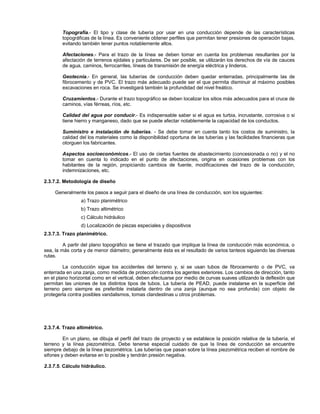 Topografía.- El tipo y clase de tubería por usar en una conducción depende de las características
        topográficas de la línea. Es conveniente obtener perfiles que permitan tener presiones de operación bajas,
        evitando también tener puntos notablemente altos.

        Afectaciones.- Para el trazo de la línea se deben tomar en cuenta los problemas resultantes por la
        afectación de terrenos ejidales y particulares. De ser posible, se utilizarán los derechos de vía de cauces
        de agua, caminos, ferrocarriles, líneas de transmisión de energía eléctrica y linderos.

        Geotecnia.- En general, las tuberías de conducción deben quedar enterradas, principalmente las de
        fibrocemento y de PVC. El trazo más adecuado puede ser el que permita disminuir al máximo posibles
        excavaciones en roca. Se investigará también la profundidad del nivel freático.

        Cruzamientos.- Durante el trazo topográfico se deben localizar los sitios más adecuados para el cruce de
        caminos, vías férreas, ríos, etc.

        Calidad del agua por conducir.- Es indispensable saber si el agua es turbia, incrustante, corrosiva o si
        tiene hierro y manganeso, dado que se puede afectar notablemente la capacidad de los conductos.

        Suministro e instalación de tuberías. - Se debe tomar en cuenta tanto los costos de suministro, la
        calidad del los materiales como la disponibilidad oportuna de las tuberías y las facilidades financieras que
        otorguen los fabricantes.

        Aspectos socioeconómicos.- El uso de ciertas fuentes de abastecimiento (concesionada o no) y el no
        tomar en cuenta lo indicado en el punto de afectaciones, origina en ocasiones problemas con los
        habitantes de la región, propiciando cambios de fuente, modificaciones del trazo de la conducción,
        indemnizaciones, etc.

2.3.7.2. Metodología de diseño

     Generalmente los pasos a seguir para el diseño de una línea de conducción, son los siguientes:
                 a) Trazo planimétrico
                 b) Trazo altimétrico
                 c) Cálculo hidráulico
                 d) Localización de piezas especiales y dispositivos
2.3.7.3. Trazo planimétrico.

         A partir del plano topográfico se tiene el trazado que implique la línea de conducción más económica, o
sea, la más corta y de menor diámetro; generalmente ésta es el resultado de varios tanteos siguiendo las diversas
rutas.

         La conducción sigue los accidentes del terreno y, si se usan tubos de fibrocemento o de PVC, va
enterrada en una zanja, como medida de protección contra los agentes exteriores. Los cambios de dirección, tanto
en el plano horizontal como en el vertical, deben efectuarse por medio de curvas suaves utilizando la deflexión que
permitan las uniones de los distintos tipos de tubos. La tubería de PEAD, puede instalarse en la superficie del
terreno pero siempre es preferible instalarla dentro de una zanja (aunque no sea profunda) con objeto de
protegerla contra posibles vandalismos, tomas clandestinas u otros problemas.




2.3.7.4. Trazo altimétrico.

         En un plano, se dibuja el perfil del trazo de proyecto y se establece la posición relativa de la tubería, el
terreno y la línea piezométrica. Debe tenerse especial cuidado de que la línea de conducción se encuentre
siempre debajo de la línea piezométrica. Las tuberías que pasan sobre la línea piezométrica reciben el nombre de
sifones y deben evitarse en lo posible y tendrán presión negativa.

2.3.7.5. Cálculo hidráulico.
 