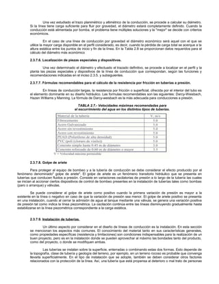 Una vez estudiado el trazo planimétrico y altimétrico de la conducción, se procede a calcular su diámetro.
        Si la línea tiene carga suficiente para fluir por gravedad, el diámetro estará completamente definido. Cuando la
        conducción está alimentada por bomba, el problema tiene múltiples soluciones y la "mejor" se decide con criterios
        económicos.

                   En el caso de una línea de conducción por gravedad el diámetro económico será aquel con el que se
        utilice la mayor carga disponible en el perfil considerado, es decir, cuando la pérdida de carga total se acerque a la
        altura estática entre los puntos de inicio y fin de la línea. En la Tabla 2.8 se proporcionan datos requeridos para el
        cálculo del diámetro más económico

        2.3.7.6. Localización de piezas especiales y dispositivos.

                 Una vez determinado el diámetro y efectuado el trazado definitivo, se procede a localizar en el perfil y la
        planta las piezas especiales y dispositivos de la línea de conducción que correspondan, según las funciones y
        recomendaciones indicadas en el inciso 2.3.5. y subsiguientes.

        2.3.7.7. Fórmulas recomendables para el cálculo de la resistencia por fricción en tuberías a presión.

                En líneas de conducción largas, la resistencia por fricción o superficial, ofrecida por el interior del tubo es
        el elemento dominante en su diseño hidráulico. Las formulas recomendables son las siguientes: Darcy-Weisbach,
        Hazen Williams y Manning. La fórmula de Darcy-weisbach es la más adecuada para conducciones a presión.

                                         TABLA 2.7.- Velocidades máximas recomendadas para
                                      el escurrimiento del agua en los distintos tipos de tuberías.




        2.3.7.8. Golpe de ariete

         Para proteger al equipo de bombeo y a la tubería de conducción se debe considerar el efecto producido por el
fenómeno denominado" golpe de ariete". El golpe de ariete es un fenómeno transitorio hidráulico que se presenta en
tuberías que conducen fluidos a presión. Consiste en variaciones oscilatorias de presión a lo largo de la tubería las cuales
se inician al accionar ciertos dispositivos de control de bombeo presentes en la instalación de tuberías tales como bombas
(paro o arranque) y válvulas.

         Se puede considerar al golpe de ariete como positivo cuando la primera variación de presión es mayor a la
existente en la línea o negativo en caso de que la variación de presión sea menor. El golpe de ariete positivo se presenta
en una instalación, cuando al cerrar la admisión de agua al tanque mediante una válvula, se genera una variación positiva
de presión tal como indica la línea piezométrica. La oscilación continúa entre las líneas disminuyendo gradualmente hasta
estabilizarse en la línea piezométrica correspondiente a la carga estática.


        2.3.7.9. Instalación de tuberías.

                Un último aspecto por considerar en el diseño de líneas de conducción es la instalación. En esta sección
        se mencionan los aspectos más comunes. El conocimiento del material tanto en sus características generales,
        como propiedades específicas (resistencia y limitaciones) son condiciones indispensables para la realización de un
        buen proyecto, pero es en la instalación donde se pueden aprovechar al máximo las bondades tanto del producto,
        como del proyecto, o donde se modifiquen ambas.

                 Las tuberías se instalan sobre la superficie, enterradas o combinando estas dos formas. Esto depende de
        la topografía, clase de tubería y geología del terreno, por ejemplo, en un terreno rocoso es probable que convenga
        llevarla superficialmente. En el tipo de instalación que se adopte, también se deben considerar otros factores
        relacionados con la protección de la línea. Así, una tubería que está propensa al deterioro o mal trato de personas
 