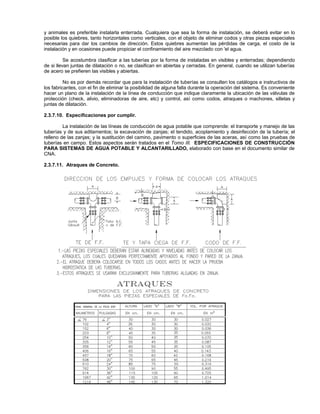 y animales es preferible instalarla enterrada. Cualquiera que sea la forma de instalación, se deberá evitar en lo
posible los quiebres, tanto horizontales como verticales, con el objeto de eliminar codos y otras piezas especiales
necesarias para dar los cambios de dirección. Estos quiebres aumentan las pérdidas de carga, el costo de la
instalación y en ocasiones puede propiciar el confinamiento del aire mezclado con 'el agua.

          Se acostumbra clasificar a las tuberías por la forma de instaladas en visibles y enterradas; dependiendo
de si llevan juntas de dilatación o no, se clasifican en abiertas y cerradas. En general, cuando se utilizan tuberías
de acero se prefieren las visibles y abiertas.

          No es por demás recordar que para la instalación de tuberías se consulten los catálogos e instructivos de
los fabricantes, con el fin de eliminar la posibilidad de alguna falla durante la operación del sistema. Es conveniente
hacer un plano de la instalación de la línea de conducción que indique claramente la ubicación de las válvulas de
protección (check, alivio, eliminadoras de aire, etc) y control, así como codos, atraques o machones, silletas y
juntas de dilatación.

2.3.7.10. Especificaciones por cumplir.

         La instalación de las líneas de conducción de agua potable que comprende: el transporte y manejo de las
tuberías y de sus aditamentos; la excavación de zanjas; el tendido, acoplamiento y desinfección de la tubería; el
relleno de las zanjas; y la sustitución del camino, pavimento o superficies de las aceras, así como las pruebas de
tuberías en campo. Estos aspectos serán tratados en el Tomo III. ESPECIFICACIONES DE CONSTRUCCIÓN
PARA SISTEMAS DE AGUA POTABLE Y ALCANTARILLADO, elaborado con base en el documento similar de
CNA.

2.3.7.11. Atraques de Concreto.
 