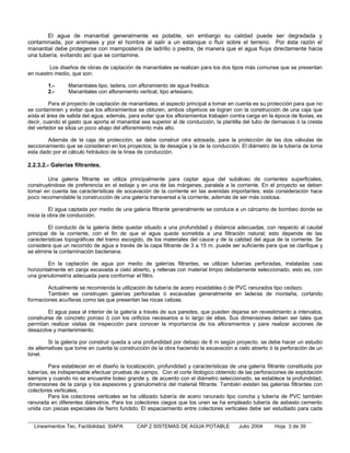 El agua de manantial generalmente es potable, sin embargo su calidad puede ser degradada y
contaminada, por animales y por el hombre al salir a un estanque o fluir sobre el terreno. Por ésta razón el
manantial debe protegerse con mampostería de ladrillo o piedra, de manera que el agua fluya directamente hacia
una tubería, evitando así que se contamine.

         Los diseños de obras de captación de manantiales se realizan para los dos tipos más comunes que se presentan
en nuestro medio, que son:

        1.-      Manantiales tipo, ladera, con afloramiento de agua freática.
        2.-      Manantiales con afloramiento vertical, tipo artesiano.

          Para el proyecto de captación de manantiales, el aspecto principal a tomar en cuenta es su protección para que no
se contaminen y evitar que los afloramientos se obturen, ambos objetivos se logran con la construcción de una caja que
aísla el área de salida del agua; además, para evitar que los afloramientos trabajen contra carga en la época de lluvias, es
decir, cuando el gasto que aporta el manantial sea superior al de conducción, la plantilla del tubo de demasías ó la cresta
del vertedor se sitúa un poco abajo del afloramiento más alto.

        Además de la caja de protección, se debe construir otra adosada, para la protección de las dos válvulas de
seccionamiento que se consideran en los proyectos; la de desagüe y la de la conducción. El diámetro de la tubería de toma
esta dado por el cálculo hidráulico de la línea de conducción.

2.2.3.2.- Galerías filtrantes.

        Una galería filtrante se utiliza principalmente para captar agua del subálveo de corrientes superficiales,
construyéndose de preferencia en el estiaje y en una de las márgenes, paralela a la corriente. En el proyecto se deben
tomar en cuenta las características de socavación de la corriente en las avenidas importantes; esta consideración hace
poco recomendable la construcción de una galería transversal a la corriente, además de ser más costosa.

          El agua captada por medio de una galería filtrante generalmente se conduce a un cárcamo de bombeo donde se
inicia la obra de conducción.

         El conducto de la galería debe quedar situado a una profundidad y distancia adecuadas, con respecto al caudal
principal de la corriente, con el fin de que el agua quede sometida a una filtración natural; esto depende de las
características topográficas del tramo escogido, de los materiales del cauce y de la calidad del agua de la corriente. Se
considera que un recorrido de agua a través de la capa filtrante de 3 a 15 m, puede ser suficiente para que se clarifique y
se elimine la contaminación bacteriana.

        En la captación de agua por medio de galerías filtrantes, se utilizan tuberías perforadas, instaladas casi
horizontalmente en zanja excavada a cielo abierto, y rellenas con material limpio debidamente seleccionado, esto es, con
una granulometría adecuada para conformar el filtro.

        Actualmente se recomienda la utilización de tubería de acero inoxidables ó de PVC ranurados tipo cedazo.
        También se construyen galerías perforadas ó excavadas generalmente en laderas de montaña, cortando
formaciones acuíferas como las que presentan las rocas calizas.

         El agua pasa al interior de la galería a través de sus paredes, que pueden dejarse sin revestimiento a intervalos,
construirse de concreto poroso ó con los orificios necesarios a lo largo de ellas. Sus dimensiones deben ser tales que
permitan realizar visitas de inspección para conocer la importancia de los afloramientos y para realizar acciones de
desazolve y mantenimiento.

         Si la galería por construir queda a una profundidad por debajo de 8 m según proyecto, se debe hacer un estudio
de alternativas que tome en cuenta la construcción de la obra haciendo la excavación a cielo abierto ó la perforación de un
túnel.

         Para establecer en el diseño la localización, profundidad y características de una galería filtrante constituida por
tuberías, es indispensable efectuar pruebas de campo. Con el corte litológico obtenido de las perforaciones de explotación
siempre y cuando no se encuentre boleo grande y, de acuerdo con el diámetro seleccionado, se establece la profundidad,
dimensiones de la zanja y los espesores y granulometría del material filtrante. También existen las galerías filtrantes con
colectores verticales.
         Para los colectores verticales se ha utilizado tubería de acero ranurado tipo concha y tubería de PVC también
ranurada en diferentes diámetros. Para los colectores ciegos que los unen se ha empleado tubería de asbesto cemento
unida con piezas especiales de fierro fundido. El espaciamiento entre colectores verticales debe ser estudiado para cada


  Lineamientos Tec. Factibilidad, SIAPA       CAP.2 SISTEMAS DE AGUA POTABLE             Julio 2004     Hoja 3 de 39
 