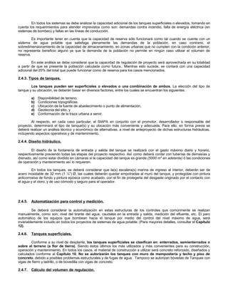 En todos los sistemas se debe analizar la capacidad adicional de los tanques superficiales o elevados, tomando en
cuenta los requerimientos para atender imprevistos como son: demandas contra incendio, falla de energía eléctrica (en
sistemas de bombeo) y fallas en las líneas de conducción.

         Es importante tener en cuenta que la capacidad de reserva sólo funcionará como tal cuando se cuente con un
sistema de agua potable que satisfaga plenamente las demandas de la población, en caso contrario, el
sobredimensionamiento de la capacidad de almacenamiento, en zonas urbanas que no cumplen con la condición anterior,
no representa beneficio alguno ya que la demanda de la población no permite en ningún caso utilizar el volumen de
reserva.

         En este análisis se debe considerar que la capacidad de regulación de proyecto será aprovechada en su totalidad
a partir de que se presente la población calculada como futura., Mientras esto sucede, se contará con una capacidad
adicional del 20% del total que puede funcionar como de reserva para los casos mencionados.

2.4.3. Tipos de tanques.

        Los tanques pueden ser superficiales o elevados o una combinación de ambos. La elección del tipo de
tanque y su ubicación, se deberán basar en diversos factores, entre los cuales se encuentran los siguientes:

         a)   Disponibilidad de terreno.
         b)   Condiciones topográficas.
         c)   Ubicación de la fuente de abastecimiento o punto de alimentación.
         d)   Geotecnia del sitio, y
         e)   Conformación de la traza urbana a servir.

        Al respecto, en cada caso particular, el SIAPA en conjunto con el promotor, desarrollador o responsable del
proyecto, determinará el tipo de tanque(s) y su ubicación más conveniente y adecuada. Para ello, en forma previa se
deberá realizar un análisis técnico y económico de alternativas, a nivel de anteproyecto de dichas estructuras hidráulicas,
incluyendo aspectos operativos y de mantenimiento.

2.4.4. Diseño hidráulico.

         El diseño de la fontanería de entrada y salida del tanque se realizará con el gasto máximo diario y horario,
respectivamente previendo todas las etapas del proyecto respectivo. Así como deberá contar con tuberías de demasías y
drenado, así como estar dividido en cámaras si la capacidad del tanque es grande (5000 m3 en adelante) ó las condiciones
de operación y mantenimiento así lo requieren.

         En todos los tanques, se deberá considerar que la(s) escalera(s) marina de ingreso al interior, deberán ser de
acero inoxidable de 32 mm (1 ¼”) Ø, las cuales deberán quedar empotradas al muro del tanque, y protegidas con pintura
anticorrosiva de fondo y pintura epóxica como acabado, con el fin de protegerla del desgaste originado por el contacto con
el agua y el cloro; y de uso cómodo y seguro para el operador.




2.4.5.   Automatización para control y medición.

         Se deberá considerar la automatización en estas estructuras de los controles que comúnmente se realizan
manualmente, como son; nivel del tirante del agua, caudales en la entrada y salida, medición del efluente, etc. El paro
automático de los equipos que bombean hacia el tanque por medio del control del nivel máximo de agua, será
invariablemente incluido en todos los proyectos de sistemas de agua potable. (Para mayores detalles, consultar el Capítulo
12).

2.4.6.   Tanques superficiales.

        Conforme a su nivel de desplante, los tanques superficiales se clasifican en: enterrados, semienterrados o
sobre el terreno (a flor de tierra). Siendo éstos últimos los más utilizados y más convenientes para su construcción,
operación y mantenimiento. En todos los casos, el material de construcción a utilizar será concreto reforzado, diseñados y
calculados conforme al Capítulo 10. No se autorizarán los tanques con muro de mampostería y techo y piso de
concreto, debido a posibles problemas estructurales y de fugas de agua. Tampoco se autorizan bóvedas de Tanques con
vigas de fierro y ladrillo, o de bovedilla con vigas de concreto.

2.4.7.   Cálculo del volumen de regulación.
 