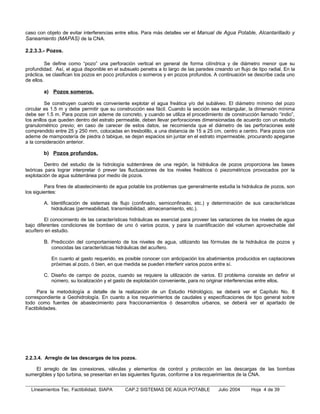 caso con objeto de evitar interferencias entre ellos. Para más detalles ver el Manual de Agua Potable, Alcantarillado y
Saneamiento (MAPAS) de la CNA.

2.2.3.3.- Pozos.

          Se define como “pozo” una perforación vertical en general de forma cilíndrica y de diámetro menor que su
profundidad. Así, el agua disponible en el subsuelo penetra a lo largo de las paredes creando un flujo de tipo radial. En la
práctica, se clasifican los pozos en poco profundos o someros y en pozos profundos. A continuación se describe cada uno
de ellos.

        a) Pozos someros.

          Se construyen cuando es conveniente explotar el agua freática y/o del subálveo. El diámetro mínimo del pozo
circular es 1.5 m y debe permitir que su construcción sea fácil. Cuando la sección sea rectangular, la dimensión mínima
debe ser 1.5 m. Para pozos con ademe de concreto, y cuando se utiliza el procedimiento de construcción llamado “indio”,
los anillos que queden dentro del estrato permeable, deben llevar perforaciones dimensionadas de acuerdo con un estudio
granulométrico previo; en caso de carecer de estos datos, se recomienda que el diámetro de las perforaciones esté
comprendido entre 25 y 250 mm, colocadas en tresbolillo, a una distancia de 15 a 25 cm, centro a centro. Para pozos con
ademe de mampostería de piedra ó tabique, se dejan espacios sin juntar en el estrato impermeable, procurando apegarse
a la consideración anterior.

        b) Pozos profundos.

         Dentro del estudio de la hidrología subterránea de una región, la hidráulica de pozos proporciona las bases
teóricas para lograr interpretar ó prever las fluctuaciones de los niveles freáticos ó piezométricos provocados por la
explotación de agua subterránea por medio de pozos.

         Para fines de abastecimiento de agua potable los problemas que generalmente estudia la hidráulica de pozos, son
los siguientes:

        A. Identificación de sistemas de flujo (confinado, semiconfinado, etc.) y determinación de sus características
           hidráulicas (permeabilidad, transmisibilidad, almacenamiento, etc.).

         El conocimiento de las características hidráulicas es esencial para proveer las variaciones de los niveles de agua
bajo diferentes condiciones de bombeo de uno ó varios pozos, y para la cuantificación del volumen aprovechable del
acuífero en estudio.

        B. Predicción del comportamiento de los niveles de agua, utilizando las fórmulas de la hidráulica de pozos y
           conocidas las características hidráulicas del acuífero.

           En cuanto al gasto requerido, es posible conocer con anticipación los abatimientos producidos en captaciones
           próximas al pozo, ó bien, en que medida se pueden interferir varios pozos entre sí.

        C. Diseño de campo de pozos, cuando se requiere la utilización de varios. El problema consiste en definir el
           número, su localización y el gasto de explotación conveniente, para no originar interferencias entre ellos.

     Para la metodología a detalle de la realización de un Estudio Hidrológico, se deberá ver el Capítulo No. 8
correspondiente a Geohidrología. En cuanto a los requerimientos de caudales y especificaciones de tipo general sobre
todo como fuentes de abastecimiento para fraccionamientos ó desarrollos urbanos, se deberá ver el apartado de
Factibilidades.




2.2.3.4. Arreglo de las descargas de los pozos.

    El arreglo de las conexiones, válvulas y elementos de control y protección en las descargas de las bombas
sumergibles y tipo turbina, se presentan en las siguientes figuras, conforme a los requerimientos de la CNA.


  Lineamientos Tec. Factibilidad, SIAPA      CAP.2 SISTEMAS DE AGUA POTABLE             Julio 2004     Hoja 4 de 39
 