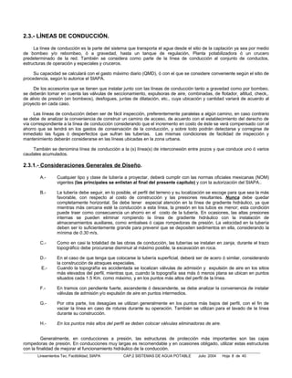 2.3.- LÍNEAS DE CONDUCCIÓN.

     La línea de conducción es la parte del sistema que transporta el agua desde el sitio de la captación ya sea por medio
de bombeo y/o rebombeo, ó a gravedad, hasta un tanque de regulación, Planta potabilizadora ó un crucero
predeterminado de la red. También se considera como parte de la línea de conducción al conjunto de conductos,
estructuras de operación y especiales y cruceros.

     Su capacidad se calculará con el gasto máximo diario (QMD), ó con el que se considere conveniente según el sitio de
procedencia, según lo autorice el SIAPA.

     De los accesorios que se tienen que instalar junto con las líneas de conducción tanto a gravedad como por bombeo,
se deberán tomar en cuenta las válvulas de seccionamiento, expulsoras de aire, combinadas, de flotador, altitud, check,.
de alivio de presión (en bombeos), desfogues, juntas de dilatación, etc., cuya ubicación y cantidad variará de acuerdo al
proyecto en cada caso.

     Las líneas de conducción deben ser de fácil inspección, preferentemente paralelas a algún camino, en caso contrario
se debe de analizar la conveniencia de construir un camino de acceso, de acuerdo con el establecimiento del derecho de
vía correspondiente a la línea de conducción considerando que el incremento en costo de éste se verá compensado con el
ahorro que se tendrá en los gastos de conservación de la conducción, y sobre todo podrán detectarse y corregirse de
inmediato las fugas ó desperfectos que sufran las tuberías. Las mismas condiciones de facilidad de inspección y
mantenimiento deberán considerarse en las líneas ubicadas en la zona urbana.

    También se denomina línea de conducción a la (s) línea(s) de interconexión entre pozos y que conduce uno ó varios
caudales acumulados.

2.3.1.- Consideraciones Generales de Diseño.

        A.-       Cualquier tipo y clase de tubería a proyectar, deberá cumplir con las normas oficiales mexicanas (NOM)
                  vigentes (las principales se enlistan al final del presente capitulo) y con la autorización del SIAPA..

        B.-       La tubería debe seguir, en lo posible, el perfil del terreno y su localización se escoge para que sea la más
                  favorable, con respecto al costo de construcción y las presiones resultantes. Nunca debe quedar
                  completamente horizontal. Se debe tener especial atención en la línea de gradiente hidráulico, ya que
                  mientras más cercana esté la conducción a esta línea, la presión en los tubos es menor; esta condición
                  puede traer como consecuencia un ahorro en el costo de la tubería. En ocasiones, las altas presiones
                  internas se pueden eliminar rompiendo la línea de gradiente hidráulico con la instalación de
                  almacenamientos auxiliares, como embalses ó cajas rompedoras de presión. La velocidad en la tubería
                  deben ser lo suficientemente grande para prevenir que se depositen sedimentos en ella, considerando la
                  mínima de 0.30 m/s.

        C.-       Como en casi la totalidad de las obras de conducción, las tuberías se instalan en zanja; durante el trazo
                  topográfico debe procurarse disminuir al máximo posible, la excavación en roca.

        D.-       En el caso de que tenga que colocarse la tubería superficial, deberá ser de acero ó similar, considerando
                  la construcción de atraques especiales.
         E.-      Cuando la topografía es accidentada se localizan válvulas de admisión y expulsión de aire en los sitios
                  más elevados del perfil, mientras que, cuando la topografía sea más ó menos plana se ubican en puntos
                  situados cada 1.5 Km. como máximo, y en los puntos más altos del perfil de la línea.

        F.-       En tramos con pendiente fuerte, ascendente ó descendente, se debe analizar la conveniencia de instalar
                  válvulas de admisión y/o expulsión de aire en puntos intermedios.

        G.-       Por otra parte, los desagües se utilizan generalmente en los puntos más bajos del perfil, con el fin de
                  vaciar la línea en caso de roturas durante su operación. También se utilizan para el lavado de la línea
                  durante su construcción.

        H.-       En los puntos más altos del perfil se deben colocar válvulas eliminadoras de aire.


          Generalmente, en conducciones a presión, las estructuras de protección más importantes son las cajas
rompedoras de presión. En conducciones muy largas es recomendable y en ocasiones obligado, utilizar estas estructuras
con la finalidad de mejorar el funcionamiento hidráulico de la conducción.
       Lineamientos Tec. Factibilidad, SIAPA       CAP.2 SISTEMAS DE AGUA POTABLE        Julio 2004    Hoja 8 de 40
 