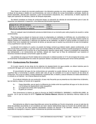 Para líneas con tubería de concreto presforzado ó de diámetros grandes con otros materiales, se deberá considerar
el dibujo de las piezas a detalle con sus dimensiones, así como el cálculo de curvas horizontales y verticales, diseño de
piezas especiales, válvulas para operación y para funcionamiento (expulsoras, etc.), derivaciones, el diseño especial de
cajas para operación de válvulas y cálculo de atraques especiales.

    Se deberá considerar en líneas de conducción largas, la colocación de válvulas de seccionamiento para el caso de
requerirse una reparación ó inspección, a las distancias aproximadas siguientes:

    Hasta 45 cm. (18”) de diámetro.                           500 m.
    De 45 cm. de diámetro a 107 cm. (42”) de diámetro         3,000 m.
    De 107 cm. de diámetro en adelante.                       5,000 m

    Pero en cualquier caso la localización precisa se determinara en su momento para cada proyecto de acuerdo a varias
condicionantes.

      Para líneas que se ubiquen en trazos por zonas no urbanizadas y/o vialidades no definidas aún, la profundidad a la
que se deberá instalar la tubería, se deberá incrementar en 1/3 a la indicada en la tabla, ya que de esta manera cuando se
realicen trabajos de urbanización ó definición de rasantes de las vialidades, se afecte lo menos posible a la tubería en el
colchón final, como resultado del movimiento de tierras, ya sea para que no quede muy profunda en el caso de terraplenar
ó muy superficial en caso de cortes.

    La elección de la tubería en cuanto a la presión de trabajo nominal que deberá resistir, estará condicionada, en el
caso de las líneas a gravedad, a que sea mayor que la línea estática de presión cuando el caudal provenga de un tanque,
aunque debe revisarse si por la acción de un seccionamiento repentino aguas abajo, hubiera la posibilidad de presentarse
una sobrepresión, y en conducciones por bombeo, deberá ser mayor que la línea de sobrepresión que ocasiona el
fenómeno transitorio llamado comúnmente “golpe de ariete”.

     Las pérdidas de carga por fricción totales de la conducción no deberá exceder el 1.0 % de la longitud de la línea, para
no incrementar innecesariamente los costos de operación debido a la potencia requerida para vencer dichas pérdidas.

2.3.2.- Conducciones Por Gravedad.

    En la gran mayoría de las obras de los sistemas de abastecimiento de agua potable, se utilizan tuberías para la
conducción del agua, por lo que en este documento no se trata lo relativo a canales.

         El escurrimiento del agua de las conducciones por gravedad se puede efectuar de dos maneras: trabajando a
superficie libre ó funcionando a presión, siendo este caso el que se considera en la casi la mayoría de las obras de
conducción. Por lo que se refiere a líneas trabajando a superficie libre, el diseño y calculo hidráulico se realiza atendiendo a
lo indicado en el Capítulo 1 de Criterios Básicos de diseño.

         En el cálculo hidráulico de una conducción, el caso más frecuente que se presenta es el de determinar el diámetro,
tipo de tubería y clases, en función de lo siguiente:

        A.-       Carga disponible, que es igual a la diferencia de niveles entre las superficies del agua en la obra de toma
                  y en el tanque de regularización (dato topográfico)
        B.-       La longitud de la línea (dato topográfico)
        C.-       El gasto por conducir

       Para dimensionar la tubería se aplica la fórmula de DARCY-WEISBACH, MANNING ó HAZEN-WILLIAMS, de
acuerdo con lo que se indica en el N°1 Capítulo de Criterios Básicos utilizando los diámetros internos reales de los
tubos.




        Normalmente se utiliza la carga disponible para vencer las pérdidas por fricción únicamente, ya que en este tipo de
obras las pérdidas secundarias no se consideran por tener valores relativamente bajos en función de la pérdida total; sin
embargo, si el trazo de una línea presenta demasiados cambios de dirección ó de diámetro, debidos a condiciones
especiales de topografía ó espacio, deben considerarse las pérdidas secundarias.




       Lineamientos Tec. Factibilidad, SIAPA        CAP.2 SISTEMAS DE AGUA POTABLE         Julio 2004   Hoja 9 de 40
 