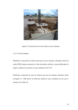 Figura 2.5 Colocación de acero de refuerzo en las columnas



2.3.2.3 Losa de entrepiso.



Habilitado y colocación de cimbra común para losa de entrepiso, utilizando sistema de

cimbra PERI (sistema constructivo a base de puntales metálicos, vigas prefabricadas de

madera y tableros de contacto) con una cantidad de 264.75 m2 .



Habilitado y colocación de acero de refuerzo para losa de entrepiso utilizando varilla

corrugada f´y= 4200 kg/cm2 de diferentes diámetros cuyas cantidades son las que se

muetran en la Tabla 2.6:




                                                                                   39
 