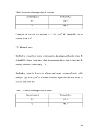 Tabla 2.6 Acero de refuerzo para losa de entrepiso.

             Diámetro (pulg.)                            Cantidad (Kg.)

                    3/8                                      602.99

                     ½                                       469.16



Colocación de concreto pre- mezclado f´c= 250 kg/cm2 RR3 bombeable con un

volumen de 34.16 m3 .



2.3.2.4 Losa de azotea.



Habilitado y colocación de cimbra común para losa de entrepiso, utilizando sistema de

cimbra PERI (sistema constructivo a base de puntales metálicos, vigas prefabricadas de

madera y tableros de contacto) (Fig. 2.6).



Habilitado y colocación de acero de refuerzo para losa de entrepiso utilizando varilla

corrugada f´y= 4200 kg/cm2 de diferentes diámetros cuyas cantidades son las que se

muestran en la Tabla 2.7:



Tabla 2.7 Acero de refuerzo para losa de azotea.

             Diámetro (pulg.)                            Cantidad (Kg.)

                    3/8                                      602.99

                     ½                                       469.16




                                                                                   40
 