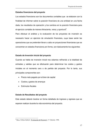 Proyecto de Inversión


Estados financieros del proyecto

Los estados financieros son los documentos contables que se elaboran con la

finalidad de informar sobre la posición financiera de una entidad en una fecha

dada, los resultados de operación y los cambios en la posición financiera para

el ejercicio contable de manera fehaciente, veraz y oportuna8.

Para efectuar el análisis y la evaluación de los proyectos de inversión es

necesario hacer un ejercicio de simulación financiera, cuya base serán las

operaciones que se pretenden llevar a cabo en proyecciones financieras que se

concentran en estados financieros pro forma, son básicamente los siguientes:



Estado de Inversión Inicial del proyecto

Cuando se habla de inversión inicial nos estamos refiriendo a la totalidad de

entradas y salidas que se efectuarán para determinar los costos y gastos

iniciales en el momento cero o de partida del proyecto. Por lo tanto, sus

principales componentes son:

      •    Precio neto pagado por el bien de capital

      •    Costos y gastos de arranque

      •    Estímulos fiscales



Estado de Resultados del proyecto

Este estado deberá mostrar en forma detallada de ingresos y egresos que se

esperan realizar durante la vida económica del proyecto.




8
    Baca, Urbina Gabriel. “Evaluación de Proyectos”, 3ª. Edición. 1998.


                                                                                            17
 