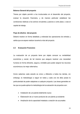 Proyecto de Inversión


Balance General del proyecto

Tienes por objeto permitir a los involucrados en el desarrollo del proyecto,

evaluar la situación financiera, y de manera particular establecer las

condiciones relativas a los activos circulantes y pasivos a corto plazo, o sea al

capital de trabajo.



Flujo de efectivo del proyecto

Deberá mostrar en forma detallada y ordenada las operaciones de entrada y

salida que se espera realizar durante la vida del proyecto.



2.3    Evaluación Financiera



La evaluación de un proyecto tiene por objeto conocer su rentabilidad

económica y social, de tal manera que asegure resolver una necesidad

humana en forma eficiente, segura y rentable para poder asignar los recursos

económicos a la mejor alternativa.



Como sabemos cada estudio es único y diferente a todos los demás, sin

embargo, la metodología a seguir en todos y cada uno de ellos posee la

particularidad de poder adaptarse a cualquier proyecto. Las áreas generales en

las que se puede aplicar la metodología de la evaluación de proyectos son:



       •   Instalación de una planta totalmente nueva

       •   Elaboración de un nuevo producto de una planta ya existente

       •   Ampliación de la capacidad instalada o creación de sucursales



                                                                                  18
 