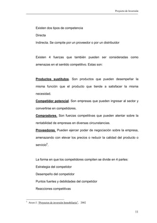 Proyecto de Inversión




          Existen dos tipos de competencia

          Directa

          Indirecta. Se compite por un proveedor o por un distribuidor



          Existen 4 fuerzas que también pueden ser consideradas como

          amenazas en el sentido competitivo. Estas son:



          Productos sustitutos. Son productos que pueden desempeñar la

          misma función que el producto que tiende a satisfacer la misma

          necesidad.

          Competidor potencial. Son empresas que pueden ingresar al sector y

          convertirse en competidores.

          Compradores. Son fuerzas competitivas que pueden atentar sobre la

          rentabilidad de empresas en diversas circunstancias.

          Proveedores. Pueden ejercer poder de negociación sobre la empresa,

          amenazando con elevar los precios o reducir la calidad del producto o

          servicio5.



          La forma en que los competidores compiten se divide en 4 partes:

          Estrategia del competidor

          Desempeño del competidor

          Puntos fuertes y debilidades del competidor

          Reacciones competitivas


5
    Arceo J. “Proyectos de inversión Inmobiliaria”, 2002


                                                                                    11
 
