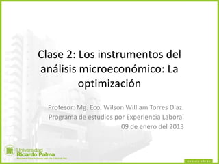 Clase 2: Los instrumentos del
análisis microeconómico: La
optimización
Profesor: Mg. Eco. Wilson William Torres Díaz.
Programa de estudios por Experiencia Laboral
09 de enero del 2013
 