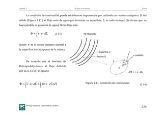 Capítulo 2 El agua en el terreno Teoría
© Grupo Geotecnia. Universidad de Cantabria.
2.26
La condición de continuidad puede establecerse imponiendo que, aislando un recinto cualquiera, D, del
sólido (Figura 2.11), el flujo neto de agua que atraviesa su superficie, Σ, es nulo siempre (de forma que no
haya pérdida ni ganancia de agua). Dicho flujo vale:
Σ⋅⋅=Φ ∫Σ
dnv (2.13)
donde n es el vector unitario normal a
la superficie en cada punto de la misma.
De acuerdo con el teorema de
Ostrogradsky-Gauss, el flujo definido
por la ec. (2.13) es igual a:
( )voldvdnv
D
⋅=Σ⋅⋅=Φ ∫∫Σ
div (2.14)
Superficie Σ
Recinto D
D
dΣ
v
n (unitario)
Σ
Σ⋅⋅=Φ dnvd
FILTRACIÓN
Superficie Σ
Recinto D
D
dΣ
v
n (unitario)
Σ
Σ⋅⋅=Φ dnvd
FILTRACIÓN
Figura 2.11. Condición de continuidad
 