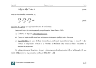 Capítulo 2 El agua en el terreno Teoría
© Grupo Geotecnia. Universidad de Cantabria.
2.28
( ) 0graddiv 2
=Φ∇=Φ (2.18)
que, en coordenadas cartesianas es:
02
2
2
2
2
2
=
∂
Φ∂
+
∂
Φ∂
+
∂
Φ∂
zyx
(2.19)
ecuación de Laplace, que rige la distribución de potenciales.
Las condiciones de contorno a aplicar son de varios tipos (Figura 2.12):
a) Contorno en el que el potencial es conocido.
b) Contorno impermeable, en el que la componente de velocidad normal a él es nula.
c) Superficie libre, en casos de flujo no confinado, en la cual la presión del agua es nula (Φ = z) y
además la componente normal de la velocidad es también nula, desconociéndose en cambio la
posición de dicha línea.
En todo problema de filtraciones siempre existe una zona de alimentación (AB en la Figura 2.12), una
salida (EC) y contorno impermeable, confinado (BC) o libre (AE).
 