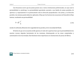 Capítulo 2 El agua en el terreno Teoría
© Grupo Geotecnia. Universidad de Cantabria.
2.43
Con frecuencia ocurre que las juntas poseen una o varias orientaciones preferenciales, en cuyo caso la
permeabilidad es anisótropa. La permeabilidad equivalente asociada a una familia de juntas paralelas, de
apertura e y espaciamiento b es prácticamente nula en dirección perpendicular a las juntas, y en dirección
paralela a las mismas puede deducirse aplicando al flujo por las fracturas las ecuaciones de Poiseuille de flujo
laminar, resultando una permeabilidad:
b
e
k
3
⋅= β (2.28)
siendo el coeficiente β función de la rugosidad de las paredes y de la viscosidad del fluido.
El hecho de que en la ecuación (2.28) aparezca el cubo de la apertura hace que la permeabilidad de los
macizos rocosos dependa fuertemente de las tensiones, disminuyendo en las zonas comprimidas y
aumentando en las traccionadas. Este fenómeno tiene importancia en cimentaciones de presas de fábrica.
 