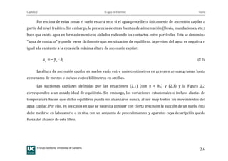 Capítulo 2 El agua en el terreno Teoría
© Grupo Geotecnia. Universidad de Cantabria.
2.6
Por encima de estas zonas el suelo estaría seco si el agua procediera únicamente de ascensión capilar a
partir del nivel freático. Sin embargo, la presencia de otras fuentes de alimentación (lluvia, inundaciones, etc.)
hace que exista agua en forma de meniscos aislados rodeando los contactos entre partículas. Esta se denomina
"agua de contacto" y puede verse fácilmente que, en situación de equilibrio, la presión del agua es negativa e
igual a la existente a la cota de la máxima altura de ascensión capilar.
cwc
hu ⋅−= γ (2.3)
La altura de ascensión capilar en suelos varía entre unos centímetros en gravas o arenas gruesas hasta
centenares de metros o incluso varios kilómetros en arcillas.
Las succiones capilares definidas por las ecuaciones (2.1) (con h < hw) y (2.3) y la Figura 2.2
corresponden a un estado ideal de equilibrio. Sin embargo, las variaciones estacionales o incluso diarias de
temperatura hacen que dicho equilibrio pueda no alcanzarse nunca, al ser muy lentos los movimientos del
agua capilar. Por ello, en los casos en que se necesita conocer con cierta precisión la succión de un suelo, ésta
debe medirse en laboratorio o in situ, con un conjunto de procedimientos y aparatos cuya descripción queda
fuera del alcance de este libro.
 