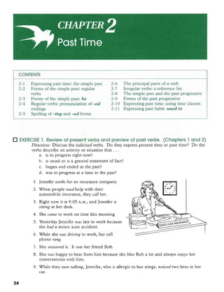 CONTENTS
2-1 Expressing past time: the simple past 2-6 The principal parts of a verb
2-2 Forms of the simple past: regular 2-7 Irregular verbs: a reference list
verbs 2-8 The simple past and the past progressive
2-3 Forms of the simple past: be 2-9 Forms of the past progressive
2-4 Regular verbs: pronunciation of -ed 2-10 Expressing past time: using time clauses
endings 2-1 1 Expressing past habit: used to
2-5 Spelling of -ing and -ed forms
EXERCISE 1. Review of present verbs and preview of past verbs. (Chapters 1 and 2)
Direcrions: Discuss the italicized verbs. Do thw exuress mesent time or oast time? Do the. -
verbs describe an activity or situation that ...
a. is in progress right now?
b. is usual or is a general statement of fact?
c. began and ended in the past?
d. was in progress at a time in the past?
1. Jennifer works for an insurance company.
2. When people need help with their
automobile insurance, they call her.
3. Right now it is 9:05 A.M., and Jennifer is
sifiing at her desk.
4. She came to work on time this morning.
5. Yesterday Jennifer wac late to work because
she had a minor auto accident.
6. W i l e she wos driving to work, her cell
phone mng.
7. She answered it. It was her friend Rob.
8. She was happy to hear from him because she likes Rob a lot and always enjoys her
conversationswith him.
9. While they were talking, Jennifer, who is allergic to bee srings, norieed two bees in her
car.
 