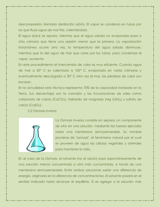 descompresión, llamada destilación súbita. El vapor se condensa en tubos por
los que fluye agua de mar fría, calentándola.
El agua dulce se separa, mientras que el agua salada no evaporada pasa a
otra cámara que tiene una presión menor que la primera. La vaporización
instantánea ocurre otra vez, la temperatura del agua salada disminuye,
mientras que la del agua de mar que corre por los tubos, para condensar el
vapor, aumenta.
En este procedimiento el intercambio de calor es muy eficiente. Cuando agua
de mar a 20° C es calentada a 100° C, evaporada en varias cámaras y
eventualmente descargada a 30° C otra vez al mar, las pérdidas de calor son
escasas.
En la actualidad esta técnica representa 70% de la capacidad instalada en la
Tierra. Sus desventajas son la corrosión y las incrustaciones de sales como
carbonato de calcio (CaCO3), hidróxido de magnesio (Mg (OH)2) y sulfato de
calcio (CaSO4).
2.2 Osmosis inversa
La Osmosis Inversa consiste en separar un componente
de otro en una solución, mediante las fuerzas ejercidas
sobre una membrana semi-permeable. Su nombre
proviene de "osmosis", el fenómeno natural por el cual
se proveen de agua las células vegetales y animales
para mantener la vida.
En el caso de la Osmosis, el solvente (no el soluto) pasa espontáneamente de
una solución menos concentrada a otra más concentrada, a través de una
membrana semi-permeable. Entre ambas soluciones existe una diferencia de
energía, originada en la diferencia de concentraciones. El solvente pasará en el
sentido indicado hasta alcanzar el equilibrio. Si se agrega a la solución más

 