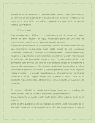 Este elemento fue desarrollado a mediados de la década del 60, bajo contrato
de la oficina de aguas salinas. En la actualidad estos elementos se fabrican con
membranas de acetato de celulosa o poliamidas y con distinto grados de
rechazo y producción.
2.3 Electrodiálisis
El proceso de electrodiálisis es un procedimiento mediante el cual se pueden
extraer los iones disueltos en agua, haciéndola pasar por una serie de
membranas ion-selectivas, con ayuda de energía eléctrica.
El dispositivo para realizar tal procedimiento consiste en varias celdas hechas
con membranas ion-selectivas. Cada celda consta de una membrana
catiónica y otra aniónica. La membrana de intercambio catiónico tiene carga
negativa y es permeable a cationes tales como Na+, K+ y Ca2+, mientras que
la membrana de intercambio aniónico está cargada positivamente, y es
permeable para aniones. Una serie de estas celdas se coloca en el electrolito a
depurar, de manera que al colocar un par de electrodos en el mismo y aplicar
una corriente eléctrica, los aniones y cationes presentes como soluto migrarán
hacia el ánodo y el cátodo respectivamente, atravesando las membranas
catiónica y aniónica según corresponda, y pasan a formar parte de un
electrolito más concentrado, obteniéndose como producto un agua libre de
minerales.
El producto obtenido se puede hacer pasar luego por un medidor de
conductividad, a fin de valorar la efectividad del procedimiento.
El procedimiento se puede repetir, hasta lograr retirar todos los iones de la
solución.
Dicho en otras palabras, en la electrodiálisis se elimina soluto indeseable de un
electrolito, mediante un proceso de separación electroquímica en el cual se

 