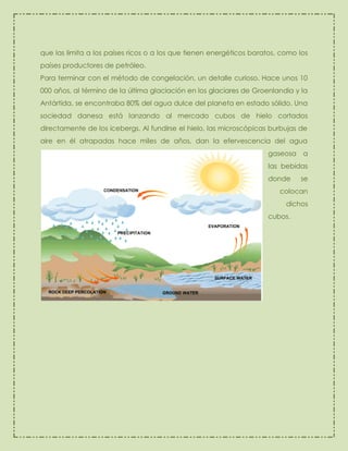 que las limita a los países ricos o a los que tienen energéticos baratos, como los
países productores de petróleo.
Para terminar con el método de congelación, un detalle curioso. Hace unos 10
000 años, al término de la última glaciación en los glaciares de Groenlandia y la
Antártida, se encontraba 80% del agua dulce del planeta en estado sólido. Una
sociedad danesa está lanzando al mercado cubos de hielo cortados
directamente de los icebergs. Al fundirse el hielo, las microscópicas burbujas de
aire en él atrapadas hace miles de años, dan la efervescencia del agua
gaseosa

a

las bebidas
donde

se

colocan
dichos
cubos.

 