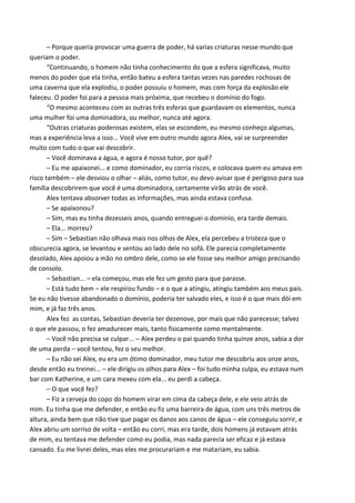 – Eu já sabia que você tinha algo em especial, mas isso é incrível. – ele baixou a cabeça,
voltando a olhar para ela. – Quanto a isso, não precisa se preocupar, eu vou descobrir porque
isso está acontecendo com você. Mais alguma coisa?
– Sim, – ela fez uma pausa – eu... Eu não entendo, o que sou? Na verdade não entendo
nada. – Alex se inclinou para frente e apoiou a cabeça nas mãos. – Tudo é muito confuso pra
mim.
– Tudo bem, não é tão complicado quanto parece, Alex, mas não é algo que se
acostumará tão cedo, isso começou há muito tempo ouça.
“Quando Deus criou o mundo, colocou nele a presença dos quatro elementos, ar, água,
terra e fogo. Os anjos eram responsáveis por cada um dos elementos, eram como vocês,
dominadores que não usavam seus poderes, mas quando Lúcifer caiu, ele roubou os quatro
elementos, fazendo os anjos abrirem mão do poder, assim como eu abri a mão do domínio.
Lúcifer colocou os elementos dentro de esferas e as espalhou pelo mundo...
– Mas porque ele as espalhou pelo mundo? – Alex o interrompeu.
– Porque queria provocar uma guerra pelo poder, há varias criaturas nesse mundo que
queriam o domínio, matariam por ele, morreriam por ele.
“Continuando, o homem não tinha conhecimento do que a esfera significava, muito
menos do poder que ela tinha, então, bateu a esfera tantas vezes nas paredes rochosas de
uma caverna que ela explodiu, o poder possuiu o homem, mas com força da explosão ele
faleceu. O poder foi para a pessoa mais próxima, que recebeu o domínio do fogo, o primeiro
dos elementos. Eu acredito que seja o mais poderoso quando bem dominado, sorte sua.
“O mesmo aconteceu com as outras três esferas que guardavam os elementos, todos os
primeiros dominadores morreram. Quando os dominadores que receberam o poder através
da morte do outro começaram a mostrar o seu poder e foram idolatrados até a morte. Tudo
estava indo bem, até que eles morreram, e aí começou a verdadeira diversão, as pessoas
acharam que o poder é passado para quem mata, começaram todos a buscarem
incansavelmente dominadores, mas eles eram muito mais fortes e se reuniram, matando
todos que sabiam da existência dele. Quando eu digo todos, é quase o mundo todo.
“A partir dali nasceu um novo mundo, eu já ouvi várias histórias do passado, até que
Noé era dominador, assim como seus parentes, e a inundação era só para ocultar a chacina.
“Outras criaturas poderosas existem, elas se escondem, eu mesmo conheço algumas,
mas a experiência leva a isso... Você vive em outro mundo agora Alex, vai se surpreender
muito com tudo o que vai descobrir.
Alex demorou a pensar, demorou a raciocinar, obvio, era informação demais, não sabia
o que perguntar. Realmente Sebastian acabara com as dúvidas sobre a própria origem, mas
não estava perto de acabar com as dúvidas sobre o que ela era capaz, o que ele era, como ela
seguiria em frente, se deixaria isso de lado... Ela suspirou, sabia que não podia se apavorar, e
não o fez, quando olhou para Sebastian, metade das suas dúvidas pareceram não fazer
sentido naquele momento, e ela quis perguntar só uma coisa.
– Por que você desistiu do domínio?

 