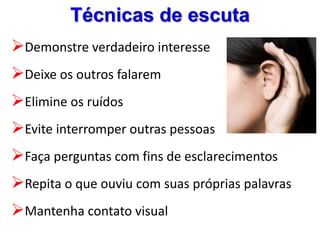 Técnicas de escuta
Demonstre verdadeiro interesse
Deixe os outros falarem
Elimine os ruídos
Evite interromper outras pessoas
Faça perguntas com fins de esclarecimentos
Repita o que ouviu com suas próprias palavras
Mantenha contato visual
 