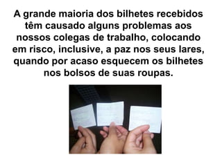 A grande maioria dos bilhetes recebidos
têm causado alguns problemas aos
nossos colegas de trabalho, colocando
em risco, inclusive, a paz nos seus lares,
quando por acaso esquecem os bilhetes
nos bolsos de suas roupas.
 