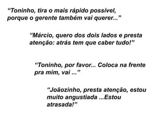 “Márcio, quero dos dois lados e presta
atenção: atrás tem que caber tudo!”
“Toninho, por favor... Coloca na frente
pra mim, vai ...”
“Joãozinho, presta atenção, estou
muito angustiada ...Estou
atrasada!”
“Toninho, tira o mais rápido possível,
porque o gerente também vai querer...”
 