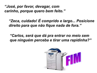“José, por favor, devagar, com
carinho, porque quero bem feito.”
“Zeca, cuidado! É comprido e largo... Posicione
direito para que não fique nada de fora.”
“Carlos, será que dá pra entrar no meio sem
que ninguém perceba e tirar uma rapidinha?”
 