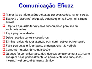 Comunicação Eficaz
 Transmita as informações certas as pessoas certas, na hora certa.
 Escreva o “assunto” adequado para seus e-mail com mensagens
breves
 Repita o que acha ter ouvido a pessoa dizer, para fins de
esclarecimentos
 Faça perguntas diretas
 Deixe recados curtos e descritivos
 Elimine ruídos, de total atenção com quem estiver conversando
 Faça perguntas e fique atento a mensagens não verbais
 Combine métodos de comunicação
 Quando for comunicar assuntos técnicos se esforce para explicar o
que quer dizer, principalmente se seu ouvinte não possuir seu
mesmo nível de conhecimento técnico
 